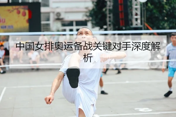 中国女排奥运备战关键对手深度解析